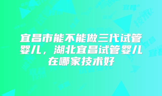 宜昌市能不能做三代试管婴儿,湖北宜昌试管婴儿在哪家技术好