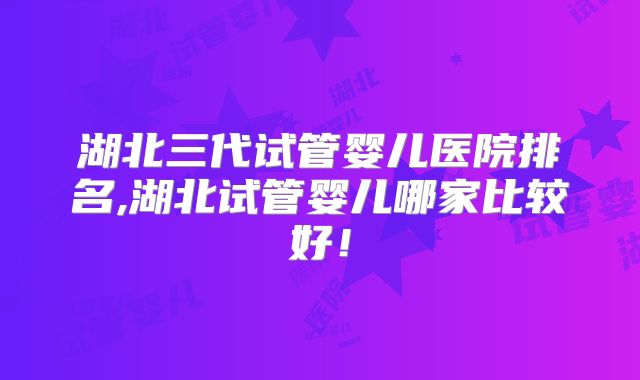 湖北三代试管婴儿医院排名,湖北试管婴儿哪家比较好!