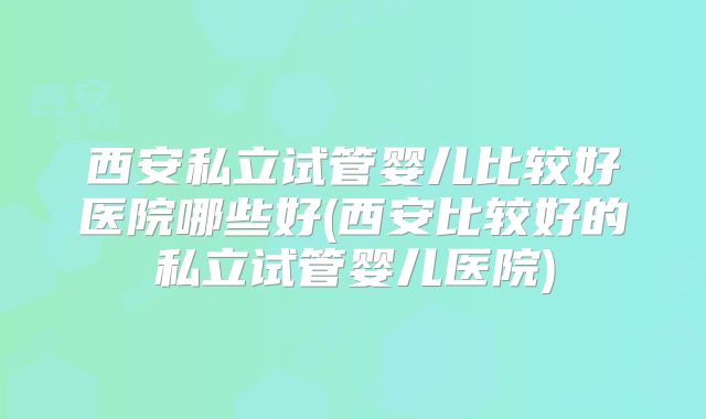 西安私立试管婴儿比较好医院哪些好(西安比较好的私立试管婴儿医院)