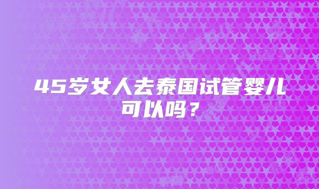 45岁女人去泰国试管婴儿可以吗?