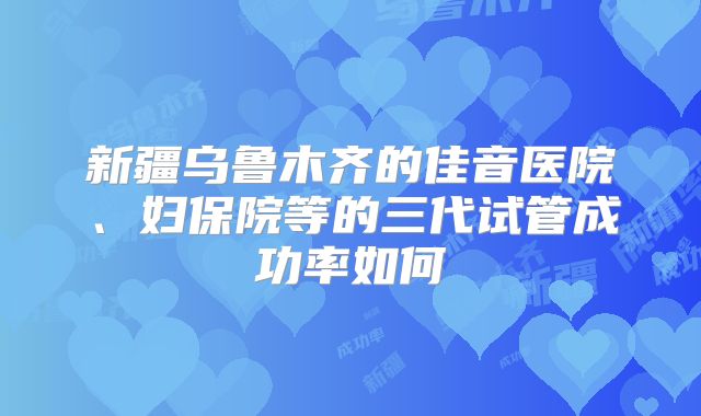新疆乌鲁木齐的佳音医院、妇保院等的三代试管成功率如何