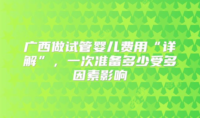 广西做试管婴儿费用“详解”,一次准备多少受多因素影响