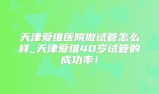 天津爱维医院做试管怎么样_天津爱维40岁试管的成功率！