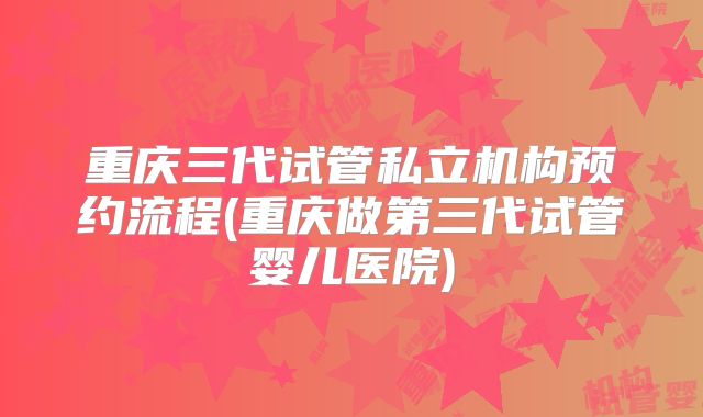 重庆三代试管私立机构预约流程(重庆做第三代试管婴儿医院)