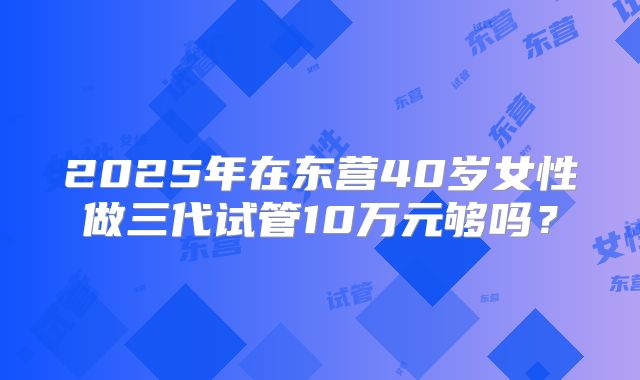 2025年在东营40岁女性做三代试管10万元够吗?