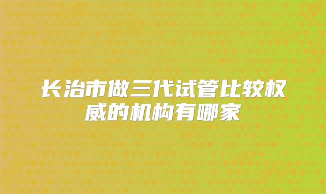 长治市做三代试管比较权威的机构有哪家
