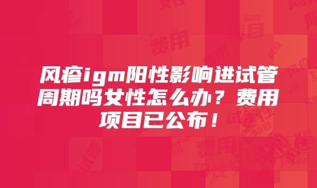 风疹igm阳性影响进试管周期吗女性怎么办？费用项目已公布！