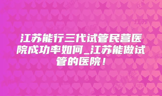 江苏能行三代试管民营医院成功率如何_江苏能做试管的医院！