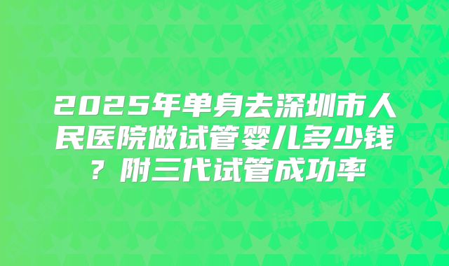 2025年单身去深圳市人民医院做试管婴儿多少钱？附三代试管成功率