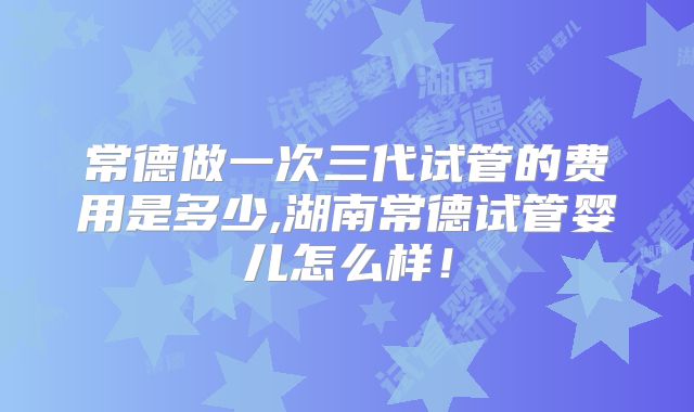 常德做一次三代试管的费用是多少,湖南常德试管婴儿怎么样！