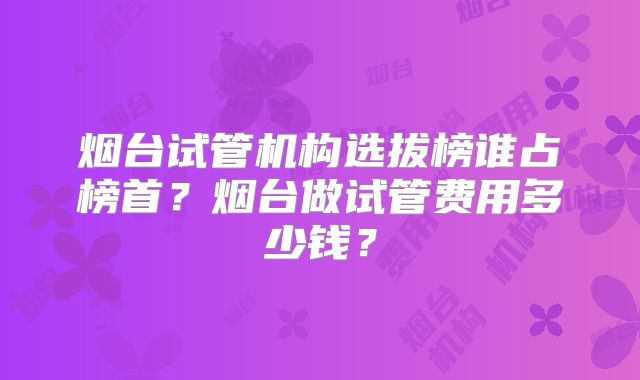 烟台试管机构选拔榜谁占榜首?烟台做试管费用多少钱?