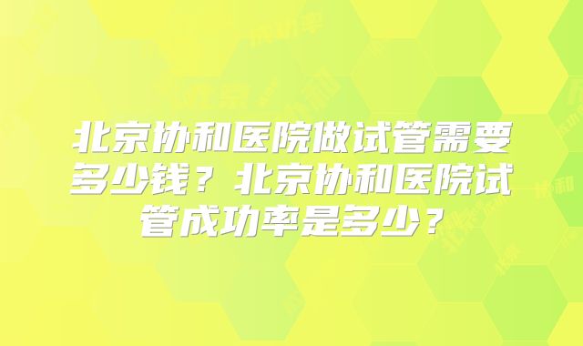 北京协和医院做试管需要多少钱?北京协和医院试管成功率是多少?
