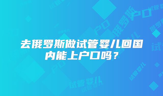 去俄罗斯做试管婴儿回国内能上户口吗？
