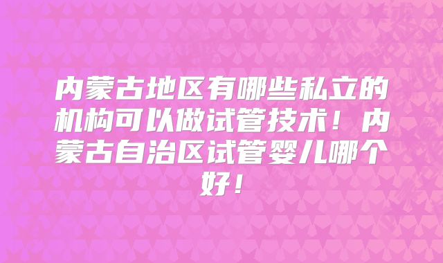 内蒙古地区有哪些私立的机构可以做试管技术！内蒙古自治区试管婴儿哪个好！