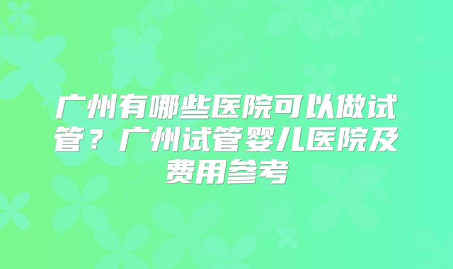 广州有哪些医院可以做试管？广州试管婴儿医院及费用参考