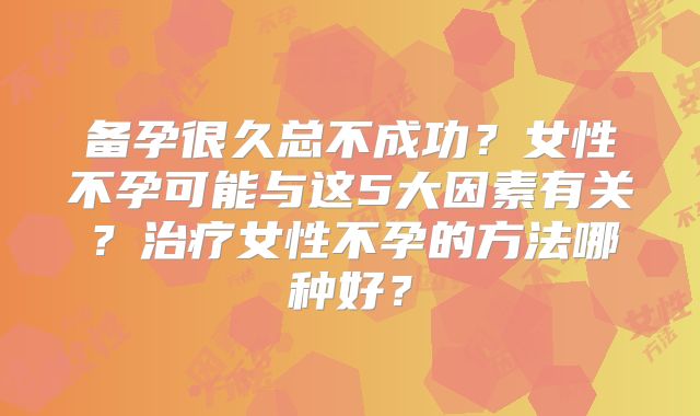 备孕很久总不成功？女性不孕可能与这5大因素有关？治疗女性不孕的方法哪种好？