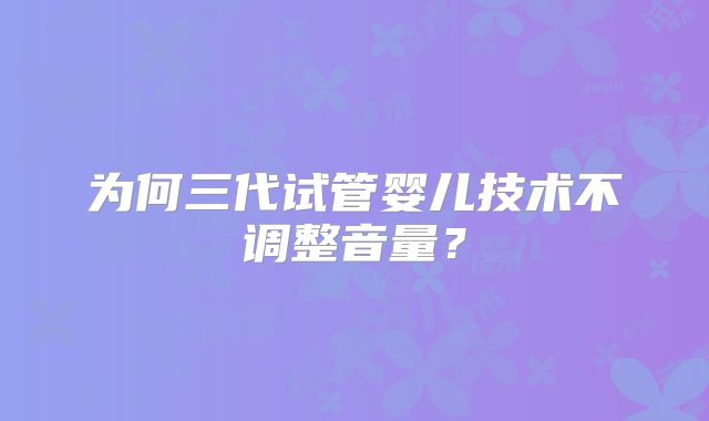 为何三代试管婴儿技术不调整音量？
