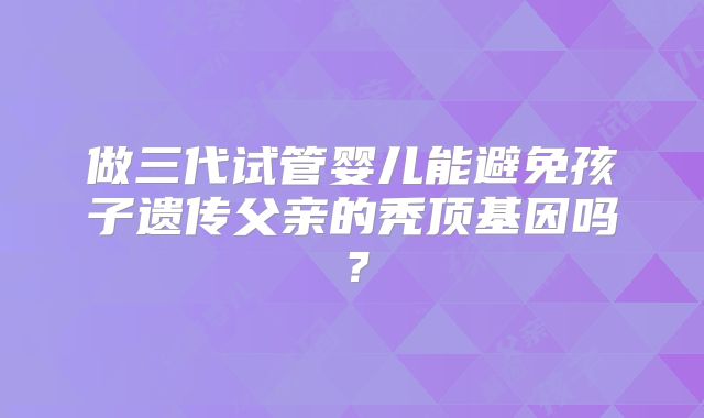 做三代试管婴儿能避免孩子遗传父亲的秃顶基因吗?