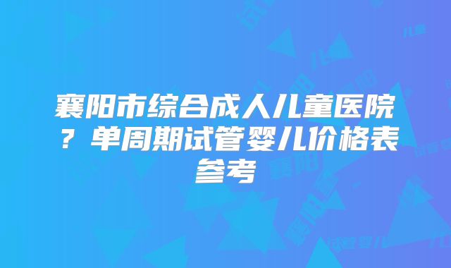 襄阳市综合成人儿童医院？单周期试管婴儿价格表参考