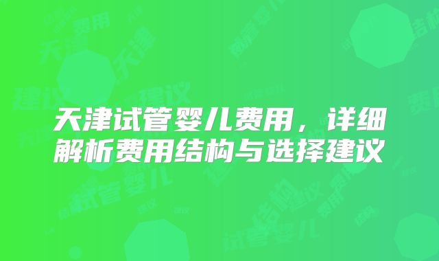 天津试管婴儿费用，详细解析费用结构与选择建议