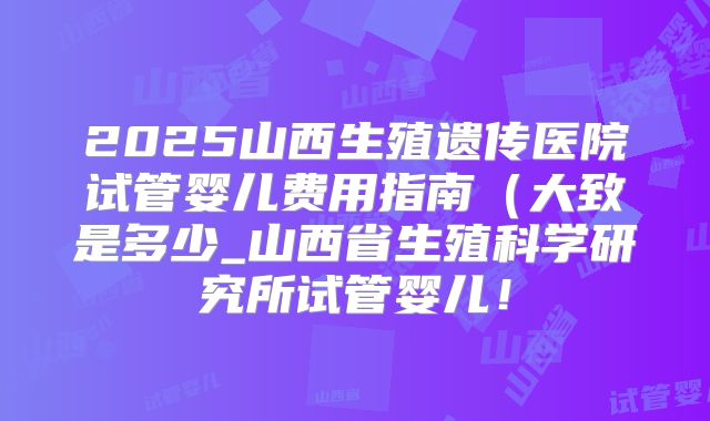 2025山西生殖遗传医院试管婴儿费用指南（大致是多少_山西省生殖科学研究所试管婴儿！