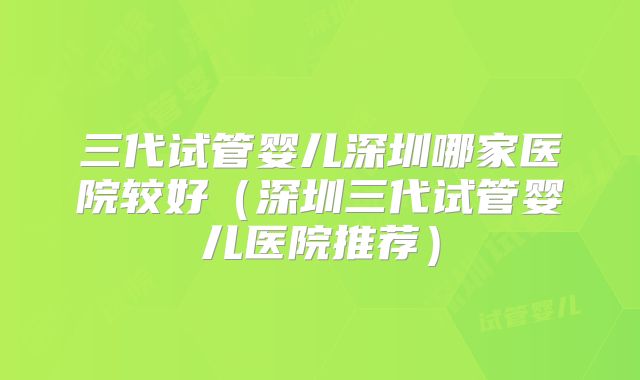 三代试管婴儿深圳哪家医院较好（深圳三代试管婴儿医院推荐）