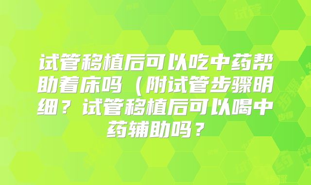 试管移植后可以吃中药帮助着床吗（附试管步骤明细？试管移植后可以喝中药辅助吗？