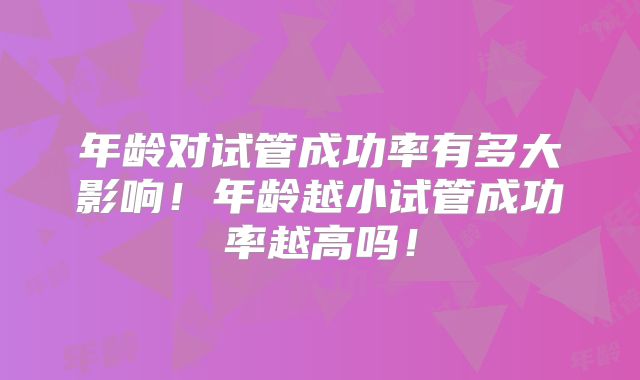 年龄对试管成功率有多大影响！年龄越小试管成功率越高吗！
