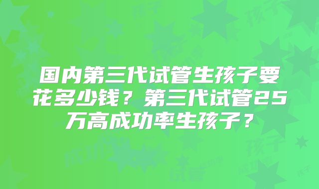 国内第三代试管生孩子要花多少钱？第三代试管25万高成功率生孩子？