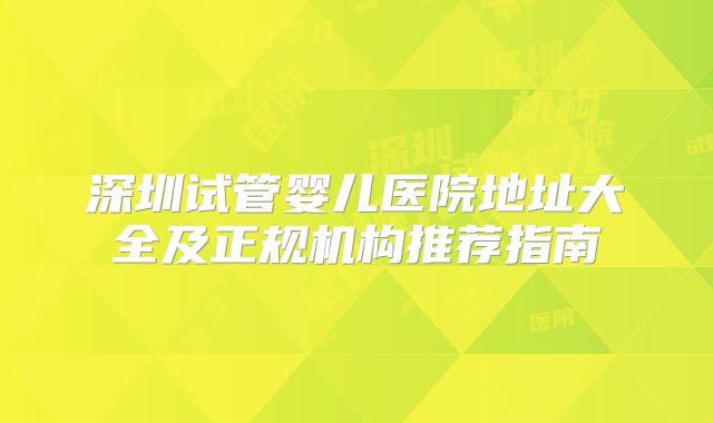 深圳试管婴儿医院地址大全及正规机构推荐指南