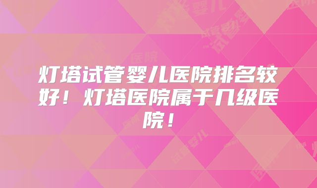 灯塔试管婴儿医院排名较好！灯塔医院属于几级医院！