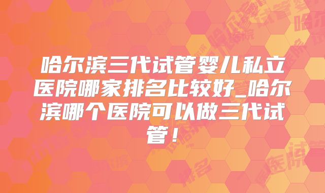 哈尔滨三代试管婴儿私立医院哪家排名比较好_哈尔滨哪个医院可以做三代试管！