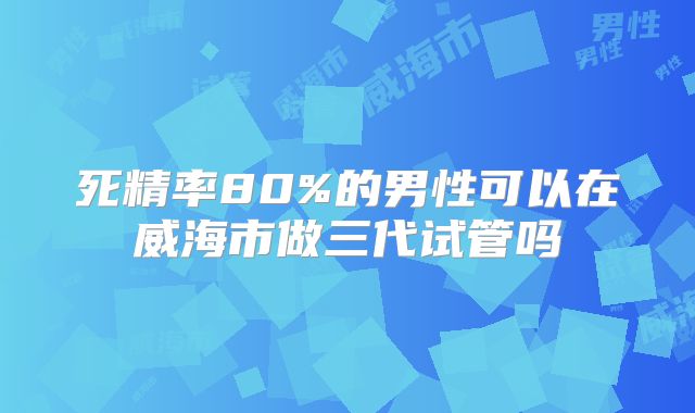 死精率80%的男性可以在威海市做三代试管吗