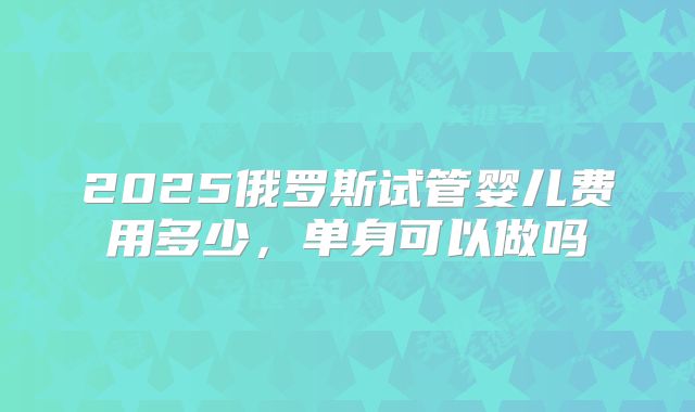 2025俄罗斯试管婴儿费用多少,单身可以做吗