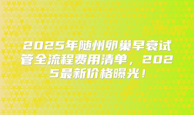 2025年随州卵巢早衰试管全流程费用清单，2025最新价格曝光！