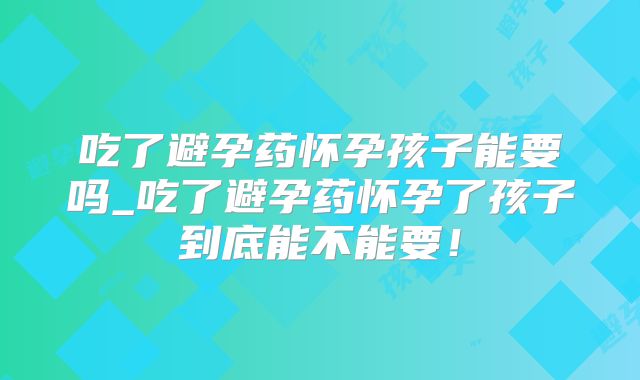 吃了避孕药怀孕孩子能要吗_吃了避孕药怀孕了孩子到底能不能要!