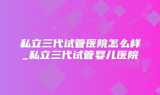 私立三代试管医院怎么样_私立三代试管婴儿医院