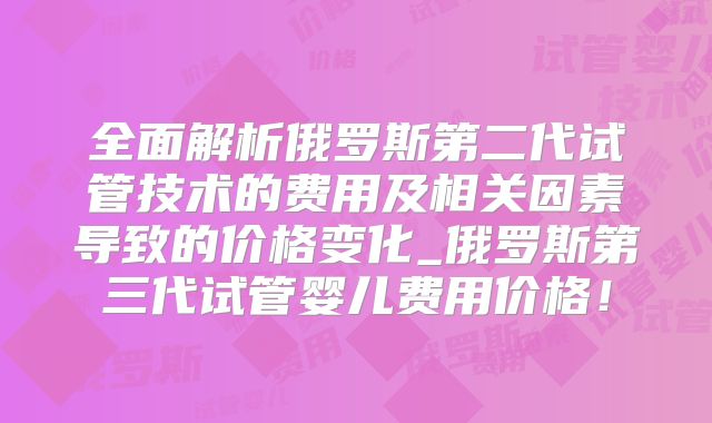 全面解析俄罗斯第二代试管技术的费用及相关因素导致的价格变化_俄罗斯第三代试管婴儿费用价格！
