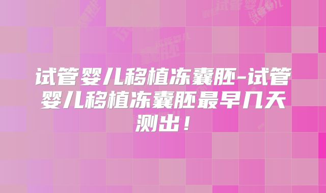 试管婴儿移植冻囊胚-试管婴儿移植冻囊胚最早几天测出！