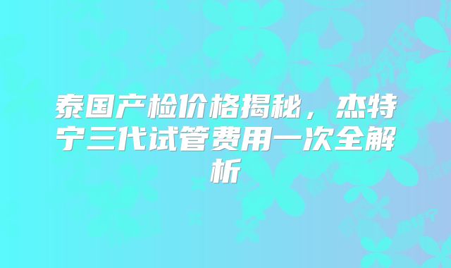 泰国产检价格揭秘,杰特宁三代试管费用一次全解析