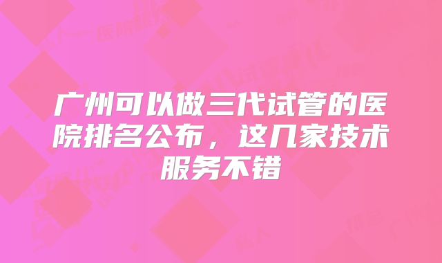 广州可以做三代试管的医院排名公布，这几家技术服务不错