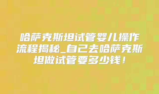 哈萨克斯坦试管婴儿操作流程揭秘_自己去哈萨克斯坦做试管要多少钱！