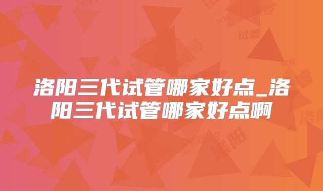 洛阳三代试管哪家好点_洛阳三代试管哪家好点啊