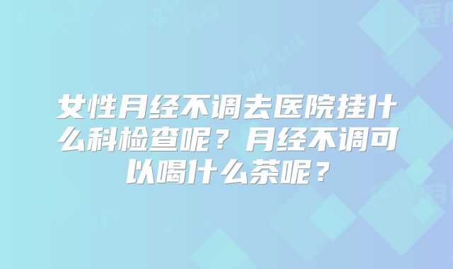 女性月经不调去医院挂什么科检查呢？月经不调可以喝什么茶呢？