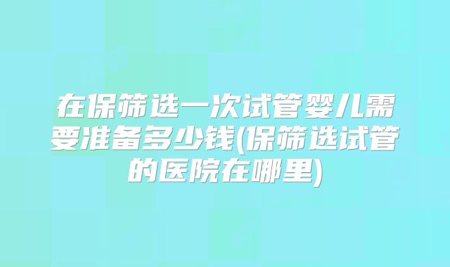 在保筛选一次试管婴儿需要准备多少钱(保筛选试管的医院在哪里)