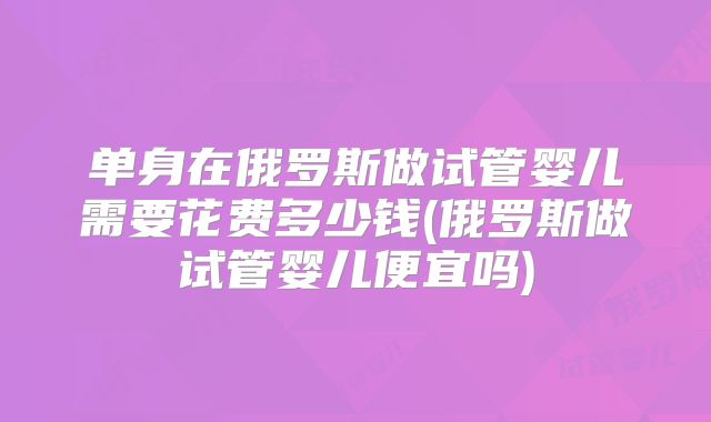 单身在俄罗斯做试管婴儿需要花费多少钱(俄罗斯做试管婴儿便宜吗)