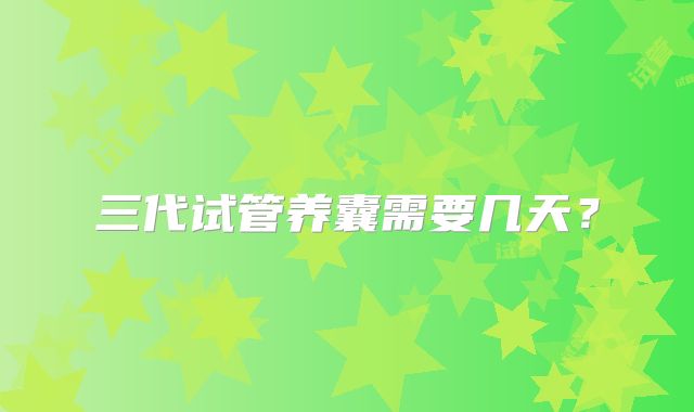 三代试管养囊需要几天?