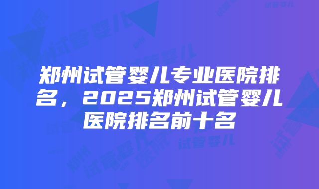 郑州试管婴儿专业医院排名，2025郑州试管婴儿医院排名前十名
