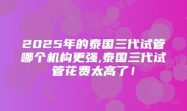 2025年的泰国三代试管哪个机构更强,泰国三代试管花费太高了！