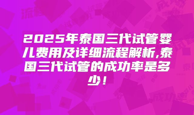 2025年泰国三代试管婴儿费用及详细流程解析,泰国三代试管的成功率是多少！